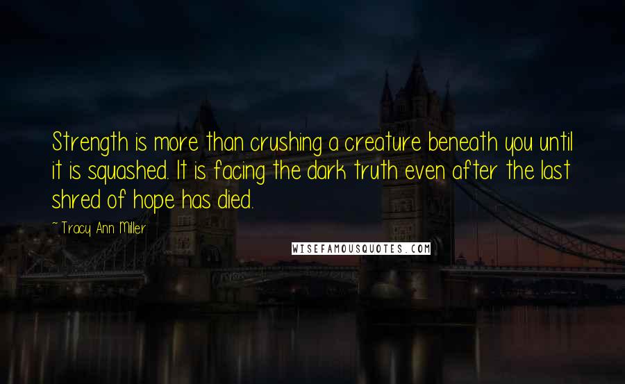 Tracy Ann Miller Quotes: Strength is more than crushing a creature beneath you until it is squashed. It is facing the dark truth even after the last shred of hope has died.
