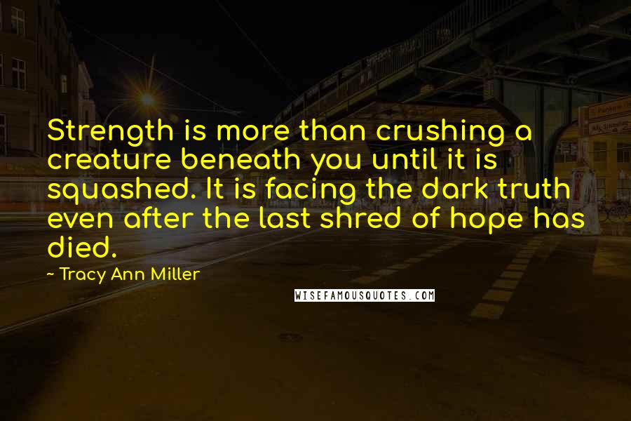 Tracy Ann Miller Quotes: Strength is more than crushing a creature beneath you until it is squashed. It is facing the dark truth even after the last shred of hope has died.