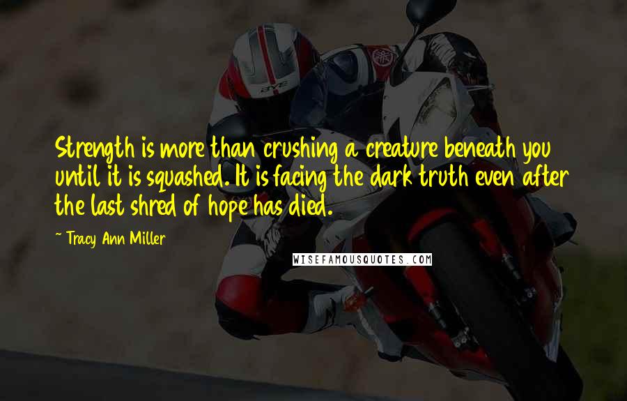 Tracy Ann Miller Quotes: Strength is more than crushing a creature beneath you until it is squashed. It is facing the dark truth even after the last shred of hope has died.