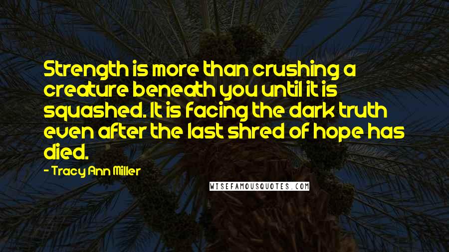 Tracy Ann Miller Quotes: Strength is more than crushing a creature beneath you until it is squashed. It is facing the dark truth even after the last shred of hope has died.