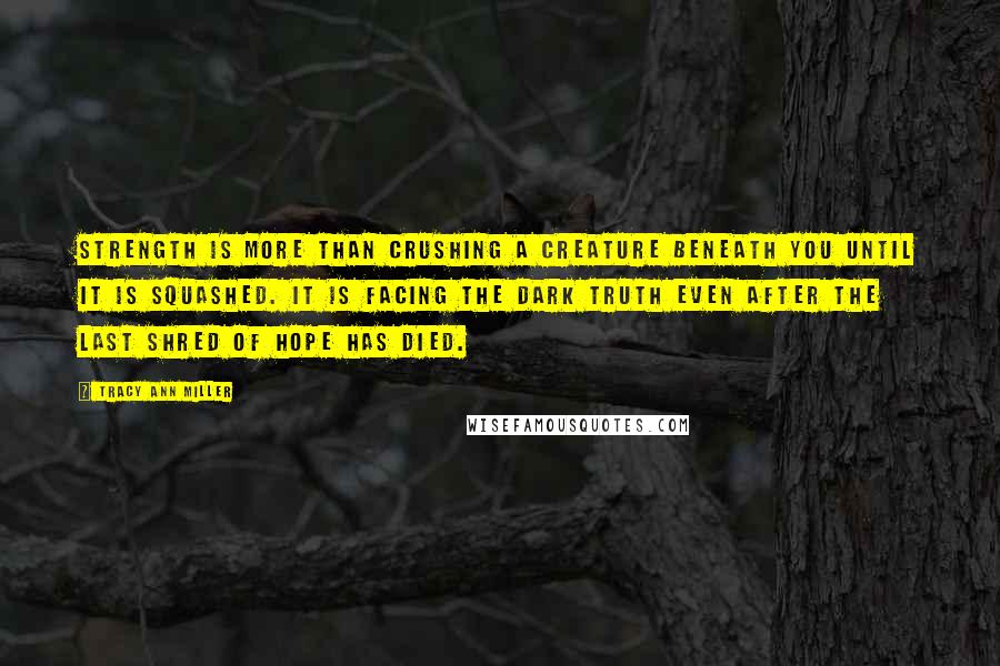 Tracy Ann Miller Quotes: Strength is more than crushing a creature beneath you until it is squashed. It is facing the dark truth even after the last shred of hope has died.