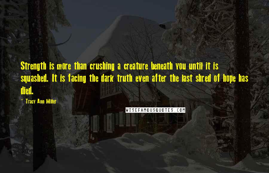 Tracy Ann Miller Quotes: Strength is more than crushing a creature beneath you until it is squashed. It is facing the dark truth even after the last shred of hope has died.