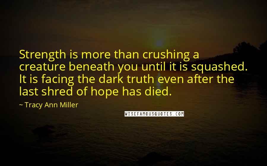 Tracy Ann Miller Quotes: Strength is more than crushing a creature beneath you until it is squashed. It is facing the dark truth even after the last shred of hope has died.