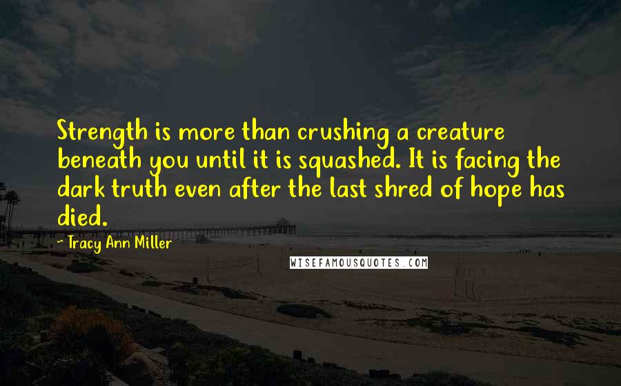 Tracy Ann Miller Quotes: Strength is more than crushing a creature beneath you until it is squashed. It is facing the dark truth even after the last shred of hope has died.