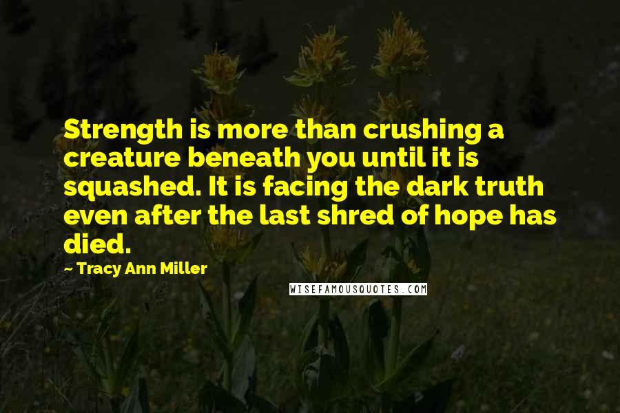 Tracy Ann Miller Quotes: Strength is more than crushing a creature beneath you until it is squashed. It is facing the dark truth even after the last shred of hope has died.