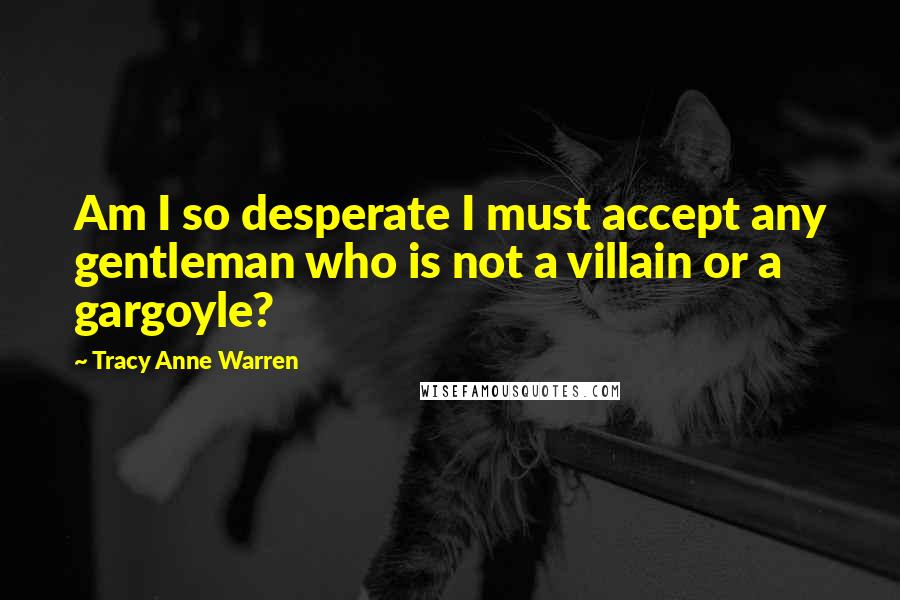 Tracy Anne Warren Quotes: Am I so desperate I must accept any gentleman who is not a villain or a gargoyle?