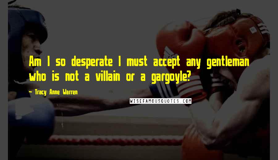 Tracy Anne Warren Quotes: Am I so desperate I must accept any gentleman who is not a villain or a gargoyle?