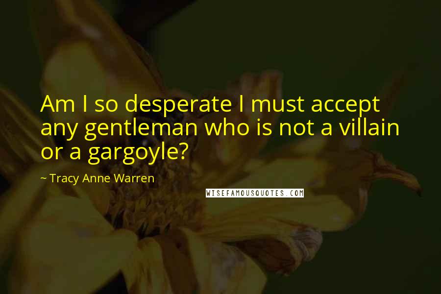 Tracy Anne Warren Quotes: Am I so desperate I must accept any gentleman who is not a villain or a gargoyle?