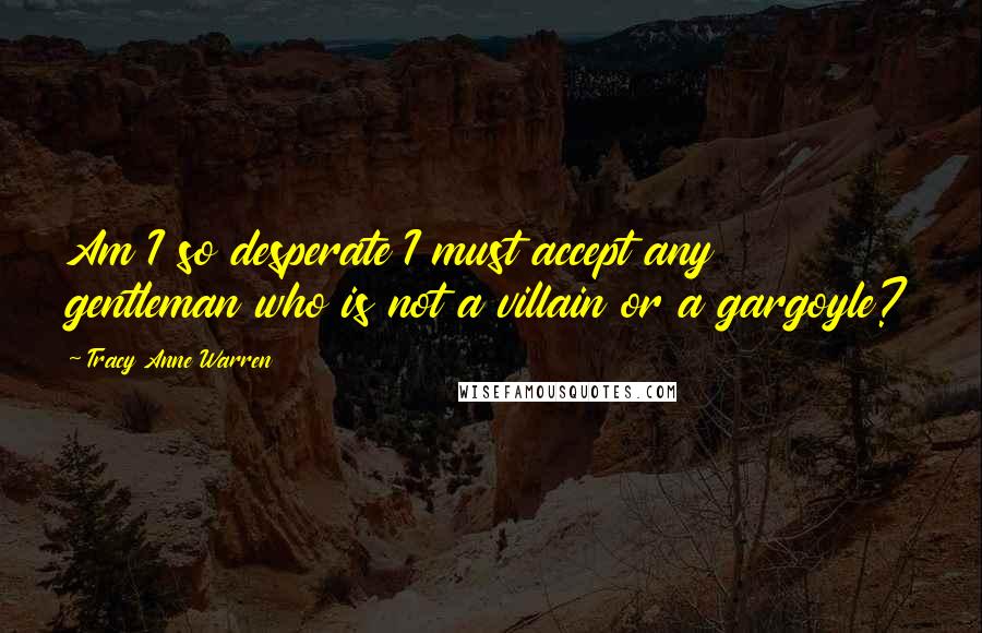 Tracy Anne Warren Quotes: Am I so desperate I must accept any gentleman who is not a villain or a gargoyle?