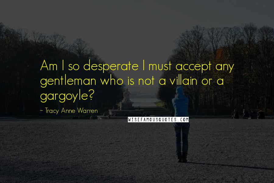 Tracy Anne Warren Quotes: Am I so desperate I must accept any gentleman who is not a villain or a gargoyle?
