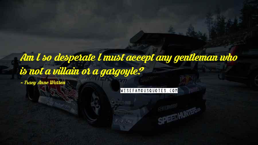 Tracy Anne Warren Quotes: Am I so desperate I must accept any gentleman who is not a villain or a gargoyle?