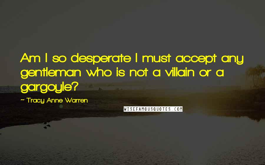 Tracy Anne Warren Quotes: Am I so desperate I must accept any gentleman who is not a villain or a gargoyle?