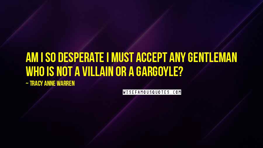Tracy Anne Warren Quotes: Am I so desperate I must accept any gentleman who is not a villain or a gargoyle?