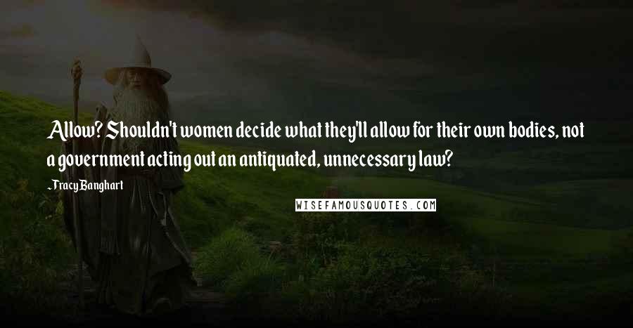 Tracy Banghart Quotes: Allow? Shouldn't women decide what they'll allow for their own bodies, not a government acting out an antiquated, unnecessary law?