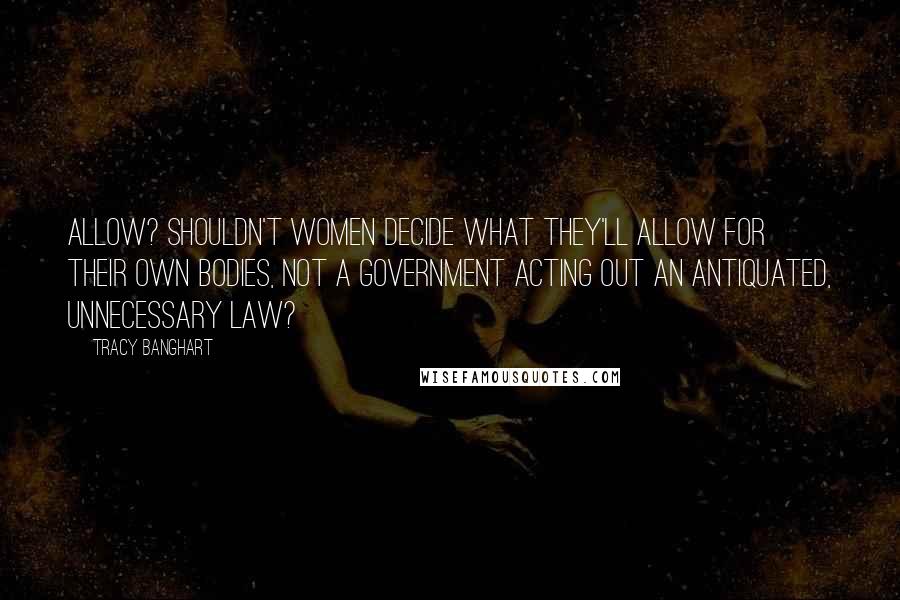 Tracy Banghart Quotes: Allow? Shouldn't women decide what they'll allow for their own bodies, not a government acting out an antiquated, unnecessary law?