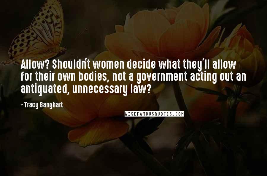 Tracy Banghart Quotes: Allow? Shouldn't women decide what they'll allow for their own bodies, not a government acting out an antiquated, unnecessary law?