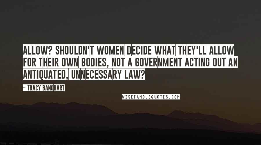 Tracy Banghart Quotes: Allow? Shouldn't women decide what they'll allow for their own bodies, not a government acting out an antiquated, unnecessary law?