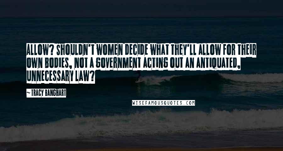 Tracy Banghart Quotes: Allow? Shouldn't women decide what they'll allow for their own bodies, not a government acting out an antiquated, unnecessary law?