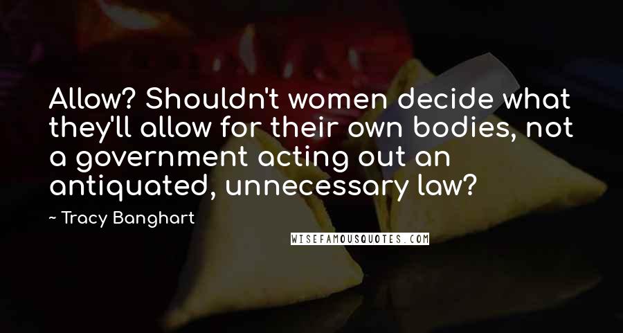 Tracy Banghart Quotes: Allow? Shouldn't women decide what they'll allow for their own bodies, not a government acting out an antiquated, unnecessary law?