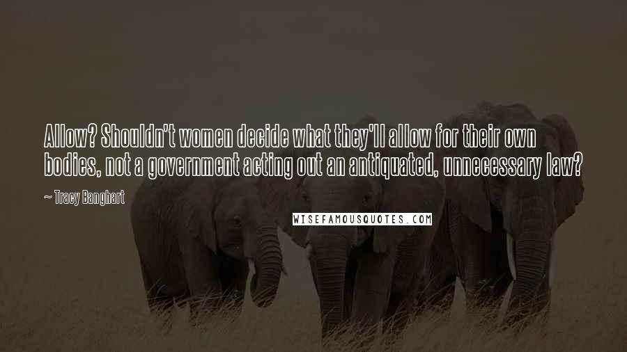 Tracy Banghart Quotes: Allow? Shouldn't women decide what they'll allow for their own bodies, not a government acting out an antiquated, unnecessary law?