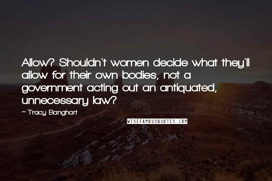 Tracy Banghart Quotes: Allow? Shouldn't women decide what they'll allow for their own bodies, not a government acting out an antiquated, unnecessary law?