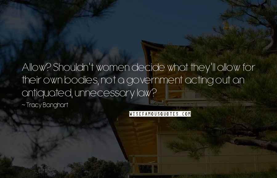 Tracy Banghart Quotes: Allow? Shouldn't women decide what they'll allow for their own bodies, not a government acting out an antiquated, unnecessary law?