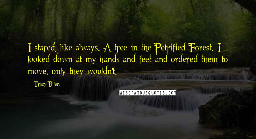 Tracy Bilen Quotes: I stared, like always. A tree in the Petrified Forest. I looked down at my hands and feet and ordered them to move, only they wouldn't.