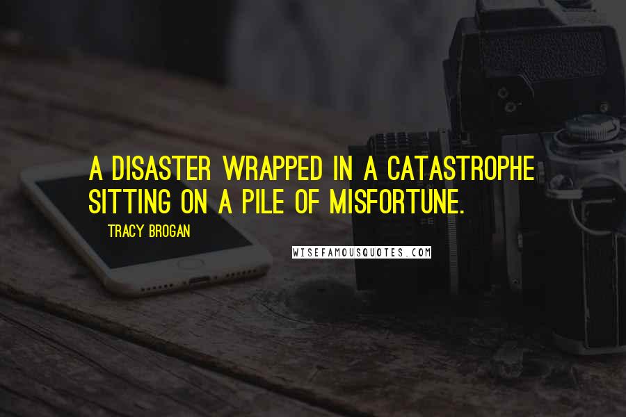 Tracy Brogan Quotes: A disaster wrapped in a catastrophe sitting on a pile of misfortune.