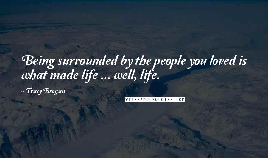 Tracy Brogan Quotes: Being surrounded by the people you loved is what made life ... well, life.