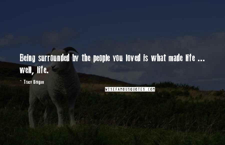 Tracy Brogan Quotes: Being surrounded by the people you loved is what made life ... well, life.