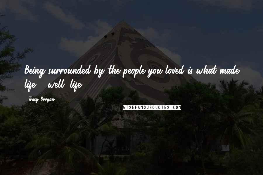 Tracy Brogan Quotes: Being surrounded by the people you loved is what made life ... well, life.