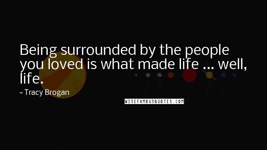 Tracy Brogan Quotes: Being surrounded by the people you loved is what made life ... well, life.