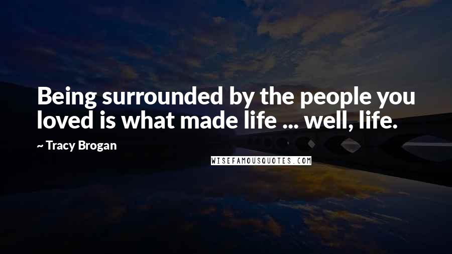 Tracy Brogan Quotes: Being surrounded by the people you loved is what made life ... well, life.