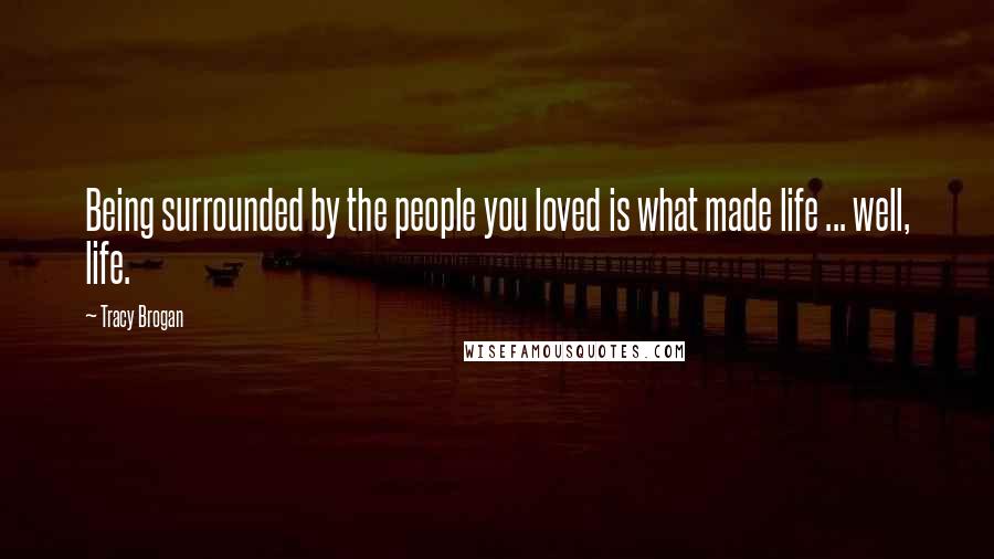 Tracy Brogan Quotes: Being surrounded by the people you loved is what made life ... well, life.