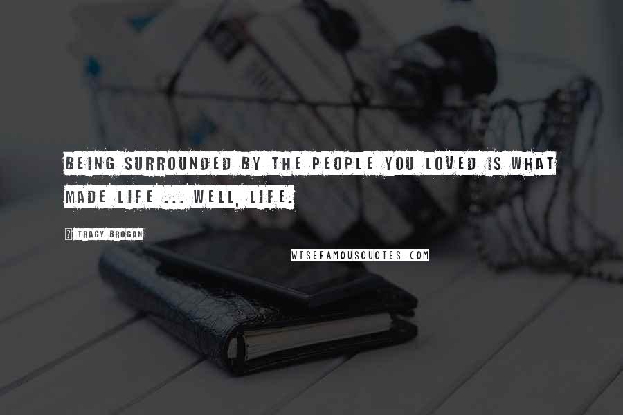 Tracy Brogan Quotes: Being surrounded by the people you loved is what made life ... well, life.