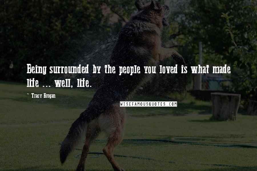 Tracy Brogan Quotes: Being surrounded by the people you loved is what made life ... well, life.