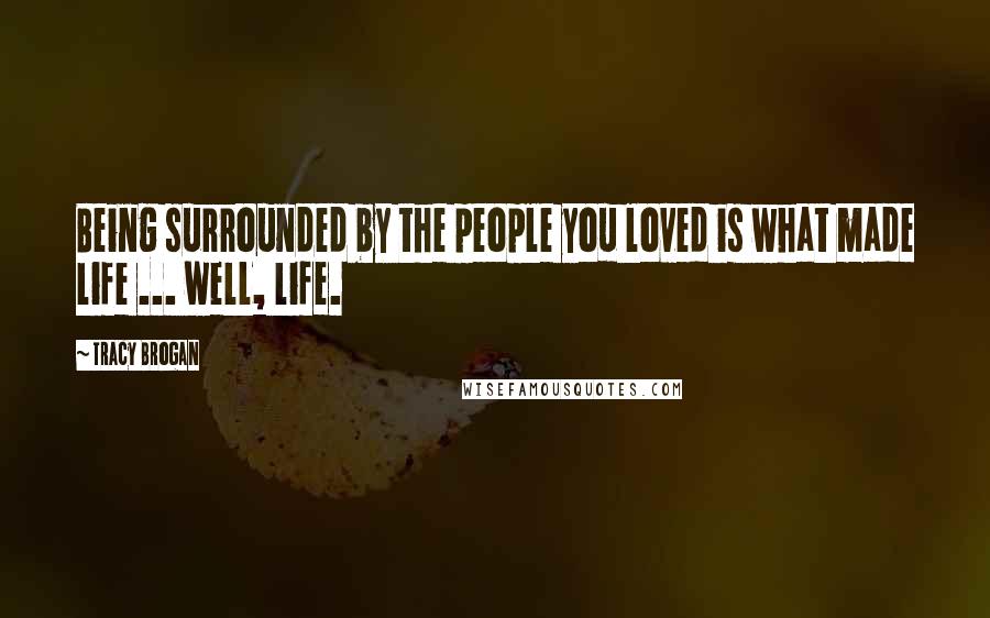 Tracy Brogan Quotes: Being surrounded by the people you loved is what made life ... well, life.