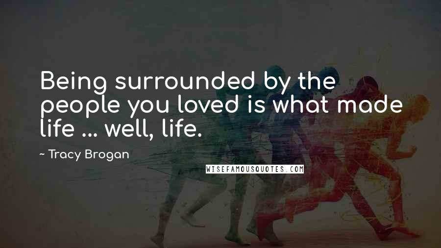 Tracy Brogan Quotes: Being surrounded by the people you loved is what made life ... well, life.