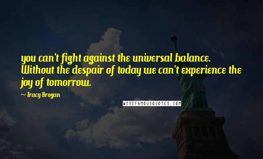 Tracy Brogan Quotes: you can't fight against the universal balance. Without the despair of today we can't experience the joy of tomorrow.