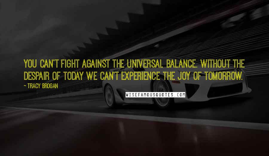 Tracy Brogan Quotes: you can't fight against the universal balance. Without the despair of today we can't experience the joy of tomorrow.