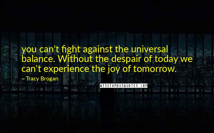 Tracy Brogan Quotes: you can't fight against the universal balance. Without the despair of today we can't experience the joy of tomorrow.