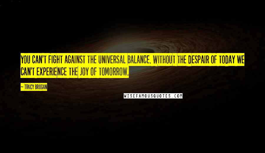 Tracy Brogan Quotes: you can't fight against the universal balance. Without the despair of today we can't experience the joy of tomorrow.
