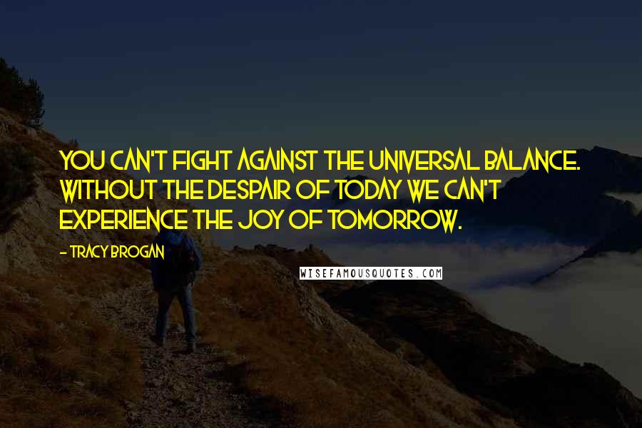 Tracy Brogan Quotes: you can't fight against the universal balance. Without the despair of today we can't experience the joy of tomorrow.
