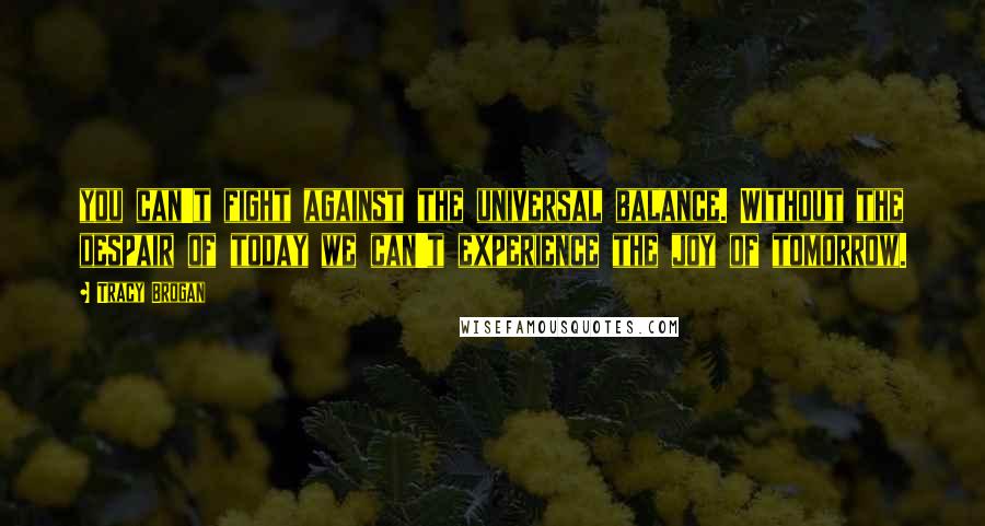 Tracy Brogan Quotes: you can't fight against the universal balance. Without the despair of today we can't experience the joy of tomorrow.