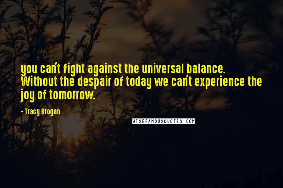 Tracy Brogan Quotes: you can't fight against the universal balance. Without the despair of today we can't experience the joy of tomorrow.