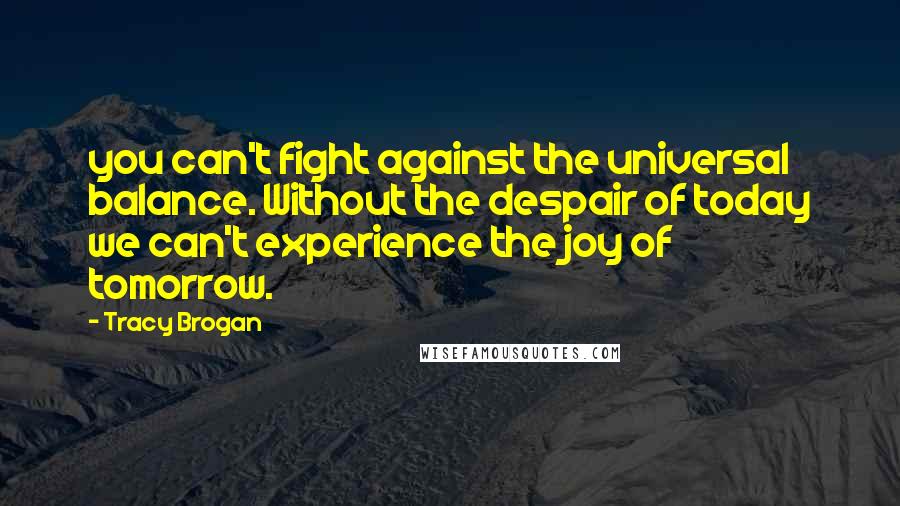 Tracy Brogan Quotes: you can't fight against the universal balance. Without the despair of today we can't experience the joy of tomorrow.