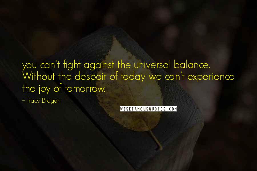 Tracy Brogan Quotes: you can't fight against the universal balance. Without the despair of today we can't experience the joy of tomorrow.