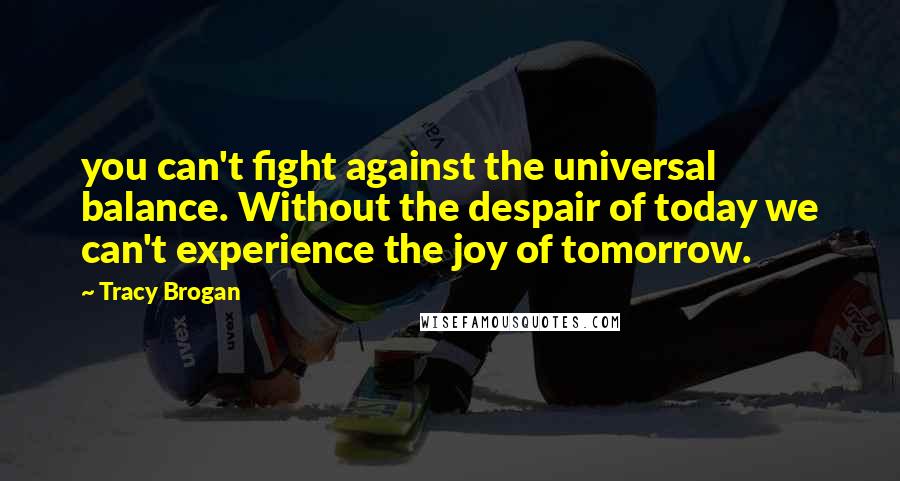 Tracy Brogan Quotes: you can't fight against the universal balance. Without the despair of today we can't experience the joy of tomorrow.