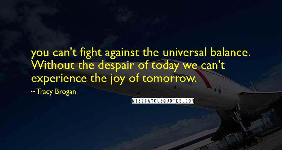 Tracy Brogan Quotes: you can't fight against the universal balance. Without the despair of today we can't experience the joy of tomorrow.