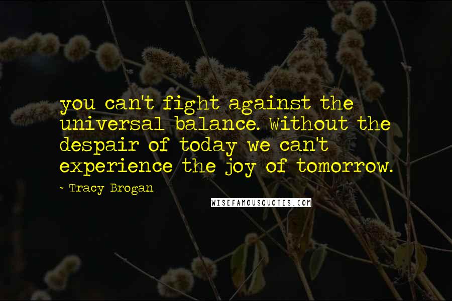 Tracy Brogan Quotes: you can't fight against the universal balance. Without the despair of today we can't experience the joy of tomorrow.